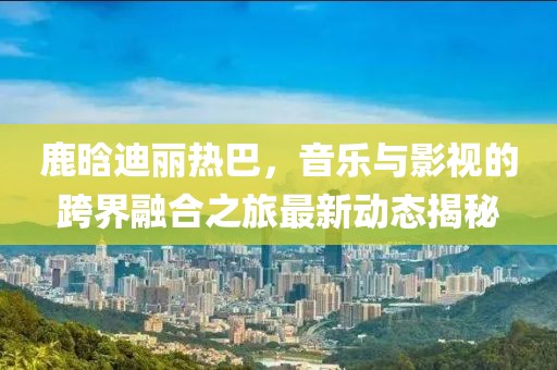鹿晗迪丽热巴，音乐与影视的跨界融合之旅最新动态揭秘