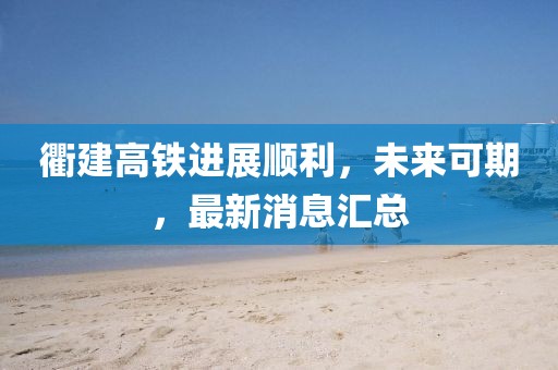 衢建高铁进展顺利，未来可期，最新消息汇总
