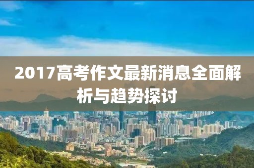 2017高考作文最新消息全面解析与趋势探讨