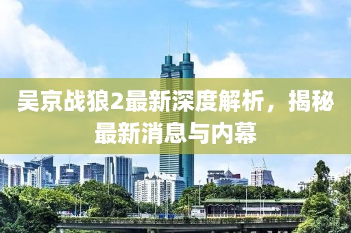 吴京战狼2最新深度解析，揭秘最新消息与内幕