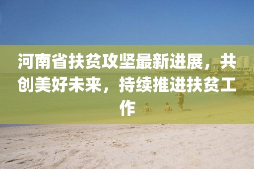 河南省扶贫攻坚最新进展，共创美好未来，持续推进扶贫工作
