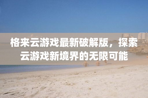 格来云游戏最新破解版，探索云游戏新境界的无限可能