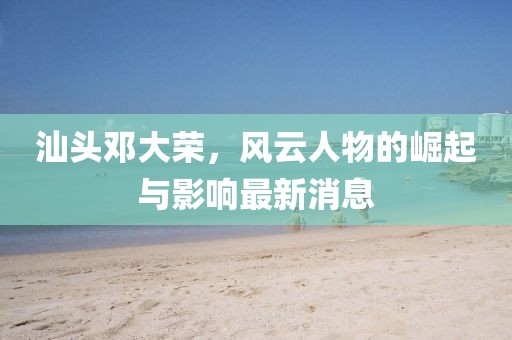 汕头邓大荣，风云人物的崛起与影响最新消息