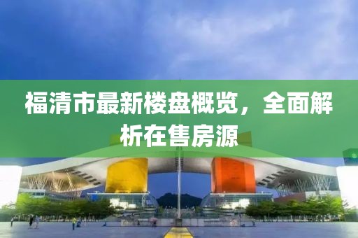 福清市最新楼盘概览，全面解析在售房源