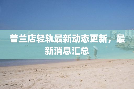 普兰店轻轨最新动态更新，最新消息汇总