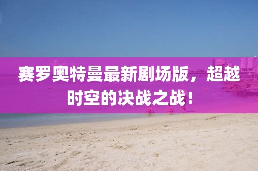 赛罗奥特曼最新剧场版，超越时空的决战之战！