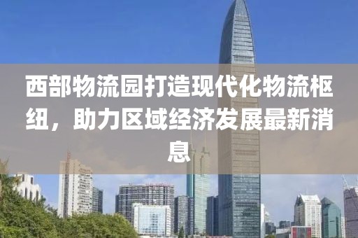 西部物流园打造现代化物流枢纽，助力区域经济发展最新消息