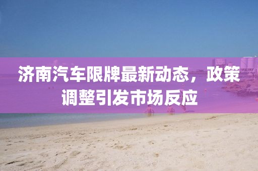 济南汽车限牌最新动态，政策调整引发市场反应