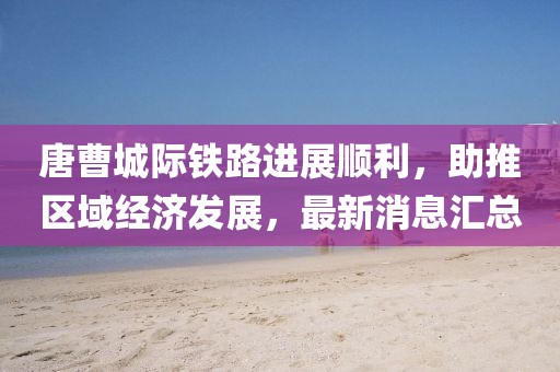唐曹城际铁路进展顺利，助推区域经济发展，最新消息汇总