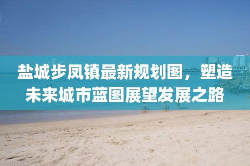 盐城步凤镇最新规划图，塑造未来城市蓝图展望发展之路