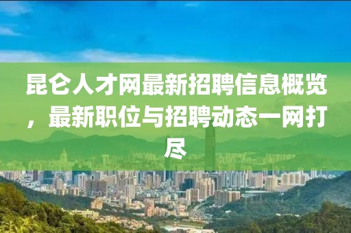 昆仑人才网最新招聘信息概览，最新职位与招聘动态一网打尽