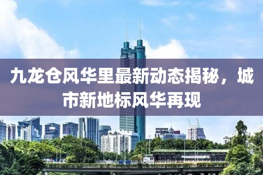 九龙仓风华里最新动态揭秘，城市新地标风华再现