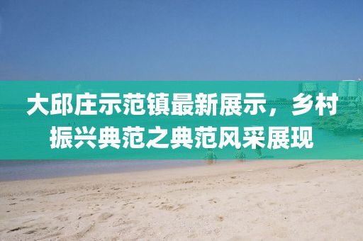 大邱庄示范镇最新展示，乡村振兴典范之典范风采展现