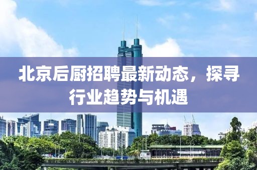 北京后厨招聘最新动态，探寻行业趋势与机遇