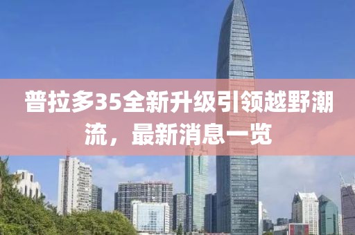 普拉多35全新升级引领越野潮流，最新消息一览