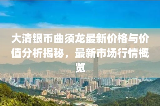 大清银币曲须龙最新价格与价值分析揭秘，最新市场行情概览