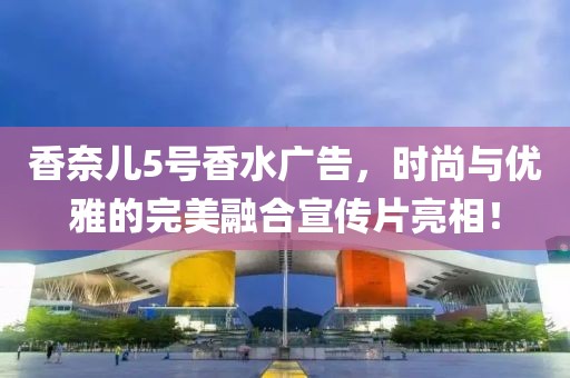 香奈儿5号香水广告，时尚与优雅的完美融合宣传片亮相！