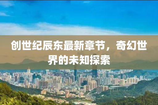 创世纪辰东最新章节，奇幻世界的未知探索