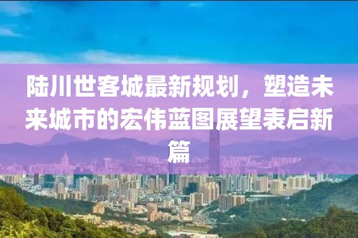 陆川世客城最新规划，塑造未来城市的宏伟蓝图展望表启新篇