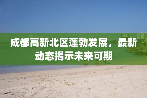 成都高新北区蓬勃发展，最新动态揭示未来可期