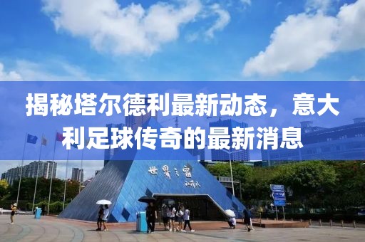 揭秘塔尔德利最新动态，意大利足球传奇的最新消息