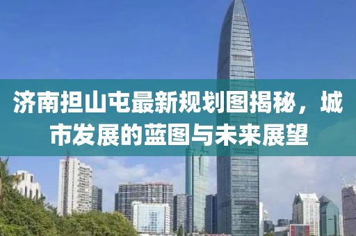 济南担山屯最新规划图揭秘，城市发展的蓝图与未来展望
