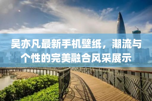 吴亦凡最新手机壁纸，潮流与个性的完美融合风采展示
