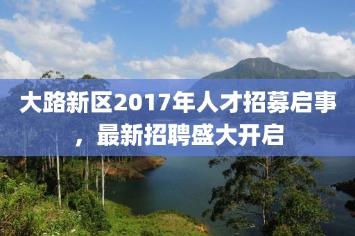 大路新区2017年人才招募启事，最新招聘盛大开启