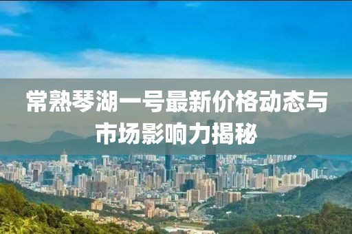 常熟琴湖一号最新价格动态与市场影响力揭秘