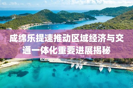 成绵乐提速推动区域经济与交通一体化重要进展揭秘