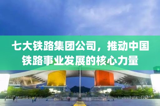 七大铁路集团公司，推动中国铁路事业发展的核心力量