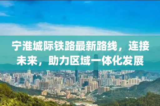 宁淮城际铁路最新路线，连接未来，助力区域一体化发展