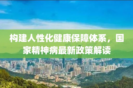 构建人性化健康保障体系，国家精神病最新政策解读