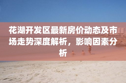 花湖开发区最新房价动态及市场走势深度解析，影响因素分析