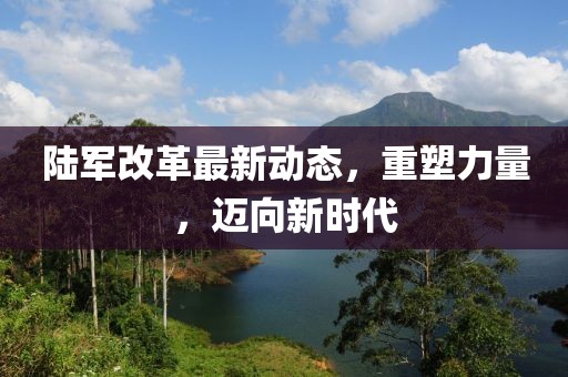 陆军改革最新动态，重塑力量，迈向新时代