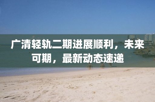 广清轻轨二期进展顺利，未来可期，最新动态速递