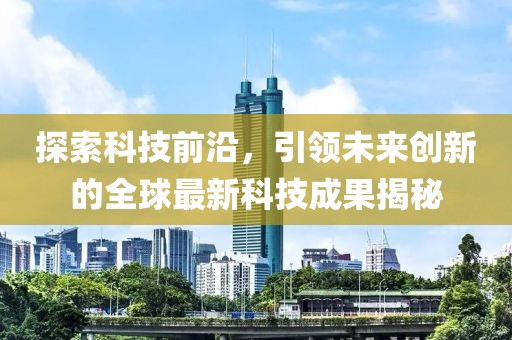 探索科技前沿，引领未来创新的全球最新科技成果揭秘