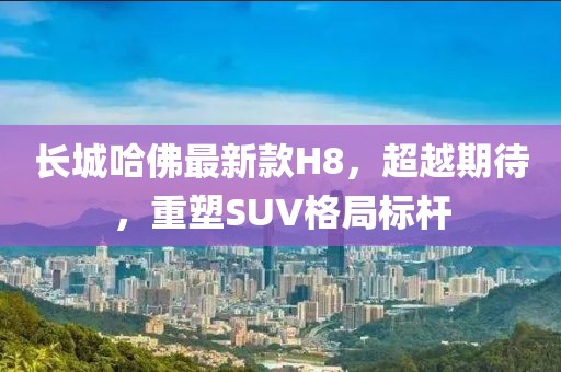 长城哈佛最新款H8，超越期待，重塑SUV格局标杆