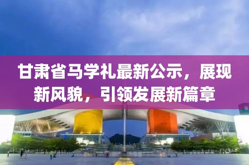 甘肃省马学礼最新公示，展现新风貌，引领发展新篇章