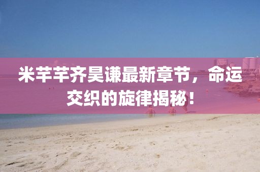 米芊芊齐昊谦最新章节，命运交织的旋律揭秘！