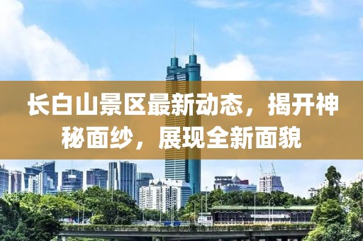 长白山景区最新动态，揭开神秘面纱，展现全新面貌