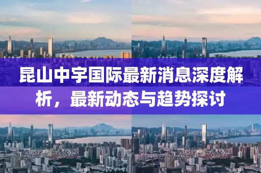 昆山中宇国际最新消息深度解析，最新动态与趋势探讨