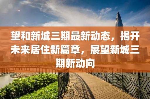 望和新城三期最新动态，揭开未来居住新篇章，展望新城三期新动向