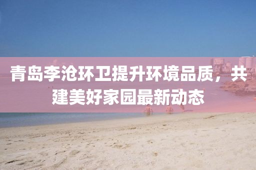 青岛李沧环卫提升环境品质，共建美好家园最新动态