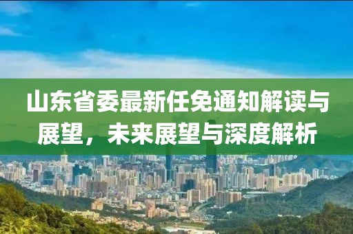 山东省委最新任免通知解读与展望，未来展望与深度解析