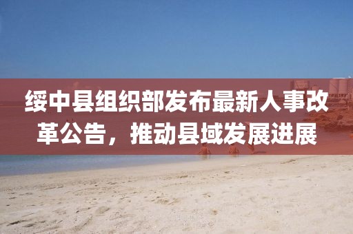 绥中县组织部发布最新人事改革公告，推动县域发展进展
