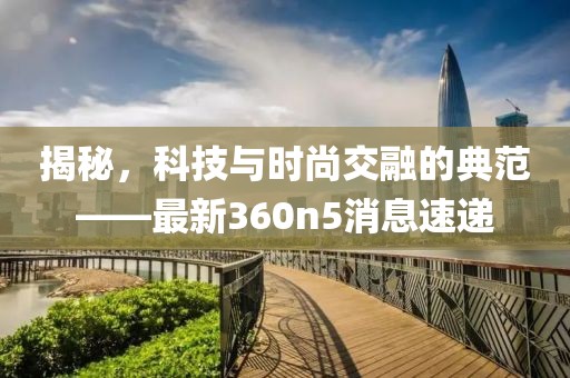 揭秘，科技与时尚交融的典范——最新360n5消息速递