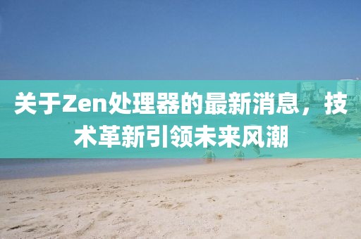 关于Zen处理器的最新消息，技术革新引领未来风潮