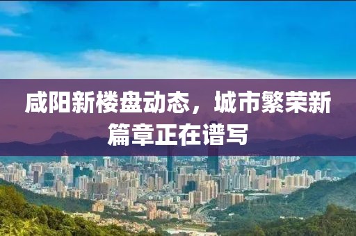 咸阳新楼盘动态，城市繁荣新篇章正在谱写