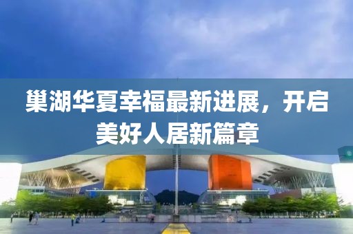 巢湖华夏幸福最新进展，开启美好人居新篇章